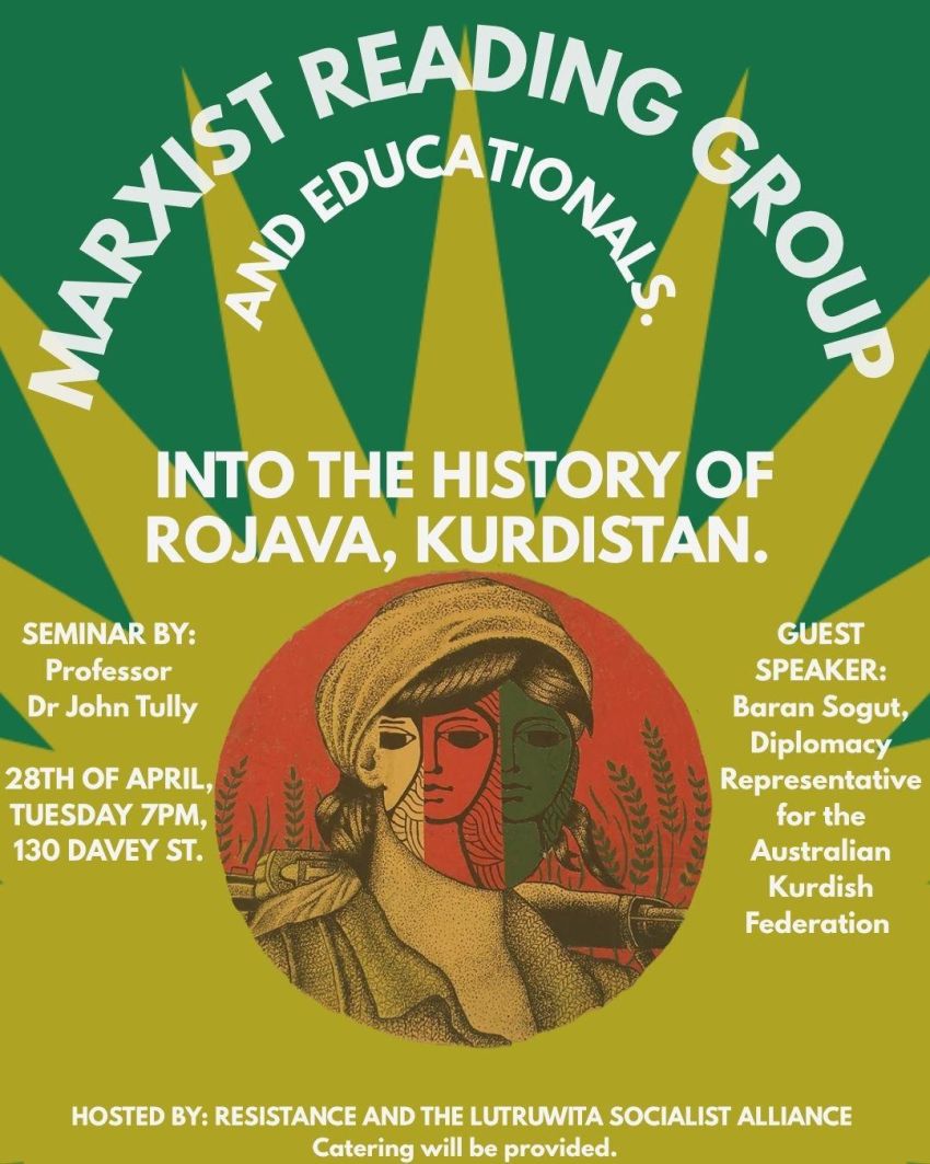 Poster for Marxist Reading Group: Into the History of Rojava, Kurdistan, Semilar by Dr John Tully with guest speaker Baran Sogut, 28th April, 7pm at 130 Davey Street. Hosted by Resistance and Lutruwita Socialist Alliance.