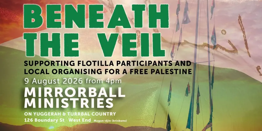 Artwork and image for event "Beneath the Veil – Supporting Flotilla participants and local organising for a Free Palestine" 4pm-10pm 09/08/2026 Mirrorball Ministries Boundary St, West End QLD 4101