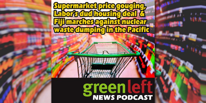 Supermarket price gouging, Labor’s dud housing deal & Fiji marches against nuclear waste