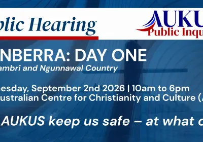 Artwork and image for event "AUKUS Public Inquiry: Canberra Public Hearing Day One" 10am-6pm 02/09/2026 Australian Centre for Christianity and Culture, 15 Blackall St, Barton ACT 2600AUKUS Public Inquiry: Canberra Public Hearing Day One