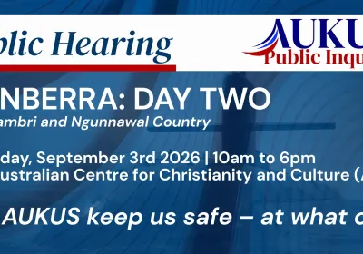 Artwork and image for event "AUKUS Public Inquiry: Canberra Public Hearing Day One" 10am-6pm 03/09/2026 Australian Centre for Christianity and Culture, 15 Blackall St, Barton ACT 2600
